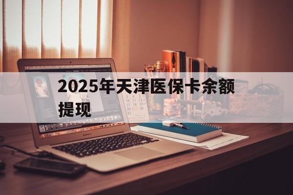 那曲最新2025年天津医保卡余额提现方法分析(最方便真实的那曲2025年天津医保卡余额提现多少方法)