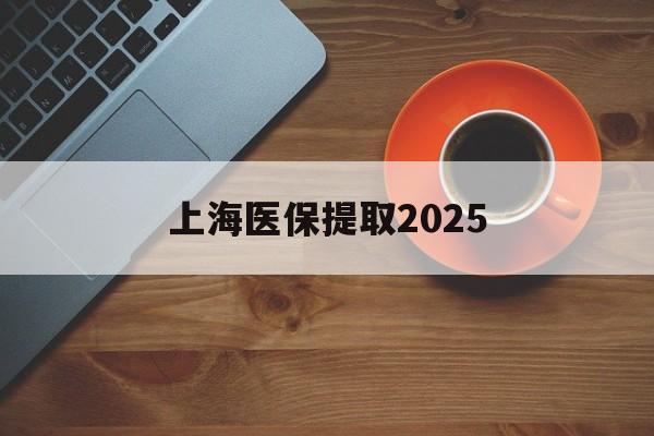 那曲最新上海医保提取2025方法分析(最方便真实的那曲上海医保提取条件和提取流程方法)
